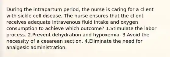 During the intrapartum period, the nurse is caring for a client with sickle cell disease. The nurse ensures that the client receives adequate intravenous fluid intake and oxygen consumption to achieve which outcome? 1.Stimulate the labor process. 2.Prevent dehydration and hypoxemia. 3.Avoid the necessity of a cesarean section. 4.Eliminate the need for analgesic administration.