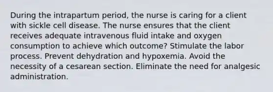 During the intrapartum period, the nurse is caring for a client with sickle cell disease. The nurse ensures that the client receives adequate intravenous fluid intake and oxygen consumption to achieve which outcome? Stimulate the labor process. Prevent dehydration and hypoxemia. Avoid the necessity of a cesarean section. Eliminate the need for analgesic administration.