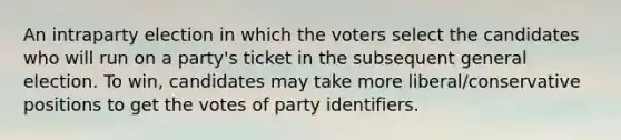 An intraparty election in which the voters select the candidates who will run on a party's ticket in the subsequent general election. To win, candidates may take more liberal/conservative positions to get the votes of party identifiers.