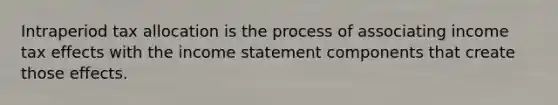 Intraperiod tax allocation is the process of associating income tax effects with the income statement components that create those effects.