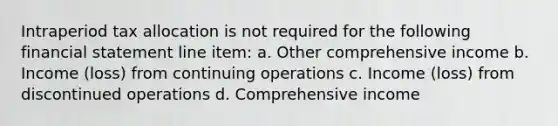 Intraperiod tax allocation is not required for the following financial statement line item: a. Other comprehensive income b. Income (loss) from continuing operations c. Income (loss) from discontinued operations d. Comprehensive income