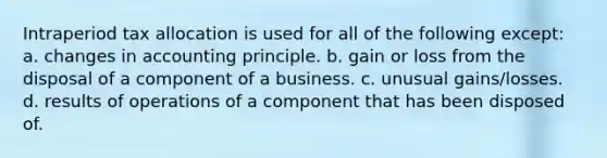 Intraperiod tax allocation is used for all of the following except: a. changes in accounting principle. b. gain or loss from the disposal of a component of a business. c. unusual gains/losses. d. results of operations of a component that has been disposed of.