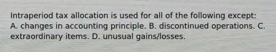 Intraperiod tax allocation is used for all of the following except: A. changes in accounting principle. B. discontinued operations. C. extraordinary items. D. unusual gains/losses.