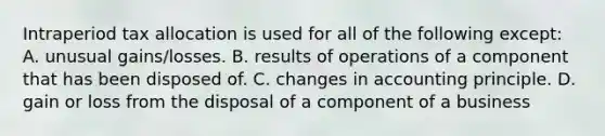 Intraperiod tax allocation is used for all of the following except: A. unusual gains/losses. B. results of operations of a component that has been disposed of. C. changes in accounting principle. D. gain or loss from the disposal of a component of a business