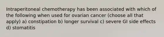 Intraperitoneal chemotherapy has been associated with which of the following when used for ovarian cancer (choose all that apply) a) constipation b) longer survival c) severe GI side effects d) stomatitis