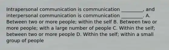 Intrapersonal communication is communication _________, and <a href='https://www.questionai.com/knowledge/kYcZI9dsWF-interpersonal-communication' class='anchor-knowledge'>interpersonal communication</a> is communication _________. A. Between two or more people; within the self B. Between two or more people; with a large number of people C. Within the self; between two or more people D. Within the self; within a small group of people