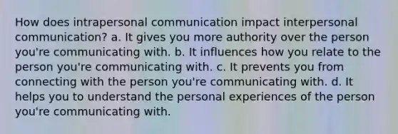 How does intrapersonal communication impact <a href='https://www.questionai.com/knowledge/kYcZI9dsWF-interpersonal-communication' class='anchor-knowledge'>interpersonal communication</a>? a. It gives you more authority over the person you're communicating with. b. It influences how you relate to the person you're communicating with. c. It prevents you from connecting with the person you're communicating with. d. It helps you to understand the personal experiences of the person you're communicating with.