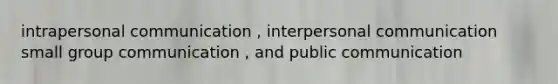 intrapersonal communication , interpersonal communication small group communication , and public communication