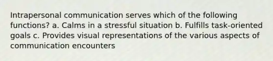 Intrapersonal communication serves which of the following functions? a. Calms in a stressful situation b. Fulfills task-oriented goals c. Provides visual representations of the various aspects of communication encounters