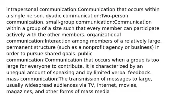 intrapersonal communication:Communication that occurs within a single person. dyadic communication:Two-person communication. small-group communication:Communication within a group of a size such that every member can participate actively with the other members. organizational communication:Interaction among members of a relatively large, permanent structure (such as a nonprofit agency or business) in order to pursue shared goals. public communication:Communication that occurs when a group is too large for everyone to contribute. It is characterized by an unequal amount of speaking and by limited verbal feedback. mass communication:The transmission of messages to large, usually widespread audiences via TV, Internet, movies, magazines, and other forms of mass media