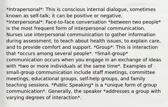 *Intrapersonal*: This is conscious internal dialogue, sometimes known as self-talk; it can be positive or negative. *Interpersonal*: Face-to-face conversation *between two people* is the most frequent form of interpersonal communication. Nurses use interpersonal communication to gather information during assessment, to teach about health issues, to explain care, and to provide comfort and support. *Group*: This is interaction that *occurs among several people*. *Small-group* communication occurs when you engage in an exchange of ideas with *two or more individuals at the same time*. Examples of small-group communication include staff meetings, committee meetings, educational groups, self-help groups, and family teaching sessions. *Public Speaking* is a *unique form of group communication*. Generally, the speaker *addresses a group with varying degrees of interaction*.