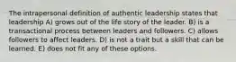 The intrapersonal definition of authentic leadership states that leadership A) grows out of the life story of the leader. B) is a transactional process between leaders and followers. C) allows followers to affect leaders. D) is not a trait but a skill that can be learned. E) does not fit any of these options.