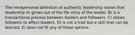 The intrapersonal definition of authentic leadership states that leadership A) grows out of the life story of the leader. B) is a transactional process between leaders and followers. C) allows followers to affect leaders. D) is not a trait but a skill that can be learned. E) does not fit any of these options.