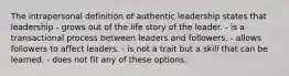 The intrapersonal definition of authentic leadership states that leadership - grows out of the life story of the leader. - is a transactional process between leaders and followers. - allows followers to affect leaders. - is not a trait but a skill that can be learned. - does not fit any of these options.