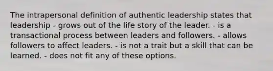 The intrapersonal definition of authentic leadership states that leadership - grows out of the life story of the leader. - is a transactional process between leaders and followers. - allows followers to affect leaders. - is not a trait but a skill that can be learned. - does not fit any of these options.