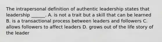 The intrapersonal definition of authentic leadership states that leadership ______. A. is not a trait but a skill that can be learned B. is a transactional process between leaders and followers C. allows followers to affect leaders D. grows out of the life story of the leader