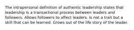 The intrapersonal definition of authentic leadership states that leadership Is a transactional process between leaders and followers. Allows followers to affect leaders. Is not a trait but a skill that can be learned. Grows out of the life story of the leader.