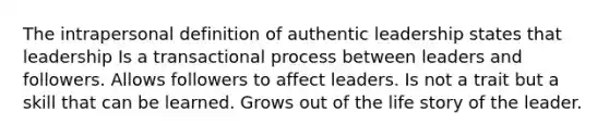 The intrapersonal definition of authentic leadership states that leadership Is a transactional process between leaders and followers. Allows followers to affect leaders. Is not a trait but a skill that can be learned. Grows out of the life story of the leader.