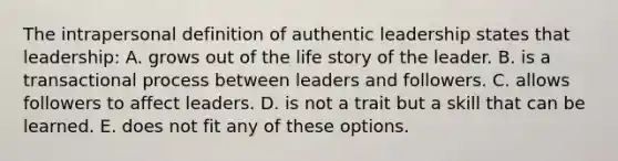 The intrapersonal definition of authentic leadership states that leadership: A. grows out of the life story of the leader. B. is a transactional process between leaders and followers. C. allows followers to affect leaders. D. is not a trait but a skill that can be learned. E. does not fit any of these options.