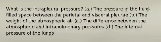 What is the intrapleural pressure? (a.) The pressure in the fluid-filled space between the parietal and visceral pleurae (b.) The weight of the atmospheric air (c.) The difference between the atmospheric and intrapulmonary pressures (d.) The internal pressure of the lungs