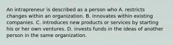 An intrapreneur is described as a person who A. restricts changes within an organization. B. innovates within existing companies. C. introduces new products or services by starting his or her own ventures. D. invests funds in the ideas of another person in the same organization.