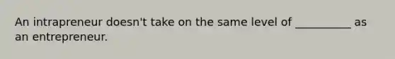 An intrapreneur doesn't take on the same level of __________ as an entrepreneur.