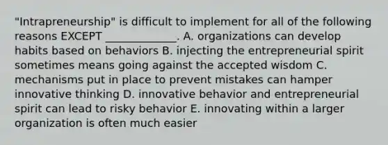 ​"Intrapreneurship" is difficult to implement for all of the following reasons EXCEPT​ _____________. A. organizations can develop habits based on behaviors B. injecting the entrepreneurial spirit sometimes means going against the accepted wisdom C. mechanisms put in place to prevent mistakes can hamper innovative thinking D. innovative behavior and entrepreneurial spirit can lead to risky behavior E. innovating within a larger organization is often much easier