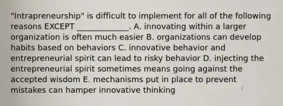 ​"Intrapreneurship" is difficult to implement for all of the following reasons EXCEPT​ _____________. A. innovating within a larger organization is often much easier B. organizations can develop habits based on behaviors C. innovative behavior and entrepreneurial spirit can lead to risky behavior D. injecting the entrepreneurial spirit sometimes means going against the accepted wisdom E. mechanisms put in place to prevent mistakes can hamper innovative thinking