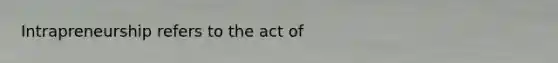 Intrapreneurship refers to the act of