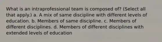 What is an intraprofessional team is composed of? (Select all that apply.) a. A mix of same discipline with different levels of education. b. Members of same discipline. c. Members of different disciplines. d. Members of different disciplines with extended levels of education