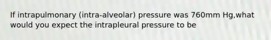 If intrapulmonary (intra-alveolar) pressure was 760mm Hg,what would you expect the intrapleural pressure to be