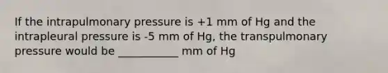 If the intrapulmonary pressure is +1 mm of Hg and the intrapleural pressure is -5 mm of Hg, the transpulmonary pressure would be ___________ mm of Hg