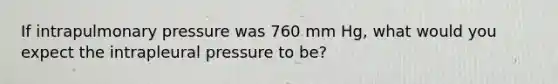 If intrapulmonary pressure was 760 mm Hg, what would you expect the intrapleural pressure to be?