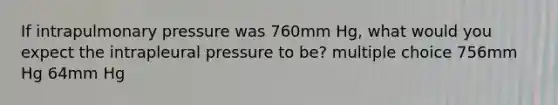 If intrapulmonary pressure was 760mm Hg, what would you expect the intrapleural pressure to be? multiple choice 756mm Hg 64mm Hg