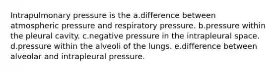 Intrapulmonary pressure is the a.difference between atmospheric pressure and respiratory pressure. b.pressure within the pleural cavity. c.negative pressure in the intrapleural space. d.pressure within the alveoli of the lungs. e.difference between alveolar and intrapleural pressure.