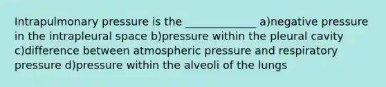 Intrapulmonary pressure is the _____________ a)negative pressure in the intrapleural space b)pressure within the pleural cavity c)difference between atmospheric pressure and respiratory pressure d)pressure within the alveoli of the lungs