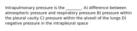 Intrapulmonary pressure is the ________. A) difference between atmospheric pressure and respiratory pressure B) pressure within the pleural cavity C) pressure within the alveoli of the lungs D) negative pressure in the intrapleural space