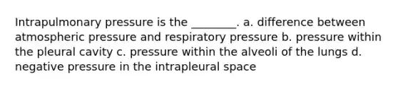 Intrapulmonary pressure is the ________. a. difference between atmospheric pressure and respiratory pressure b. pressure within the pleural cavity c. pressure within the alveoli of the lungs d. negative pressure in the intrapleural space