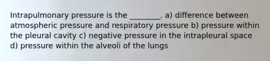 Intrapulmonary pressure is the ________. a) difference between atmospheric pressure and respiratory pressure b) pressure within the pleural cavity c) negative pressure in the intrapleural space d) pressure within the alveoli of the lungs