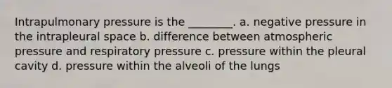 Intrapulmonary pressure is the ________. a. negative pressure in the intrapleural space b. difference between atmospheric pressure and respiratory pressure c. pressure within the pleural cavity d. pressure within the alveoli of the lungs