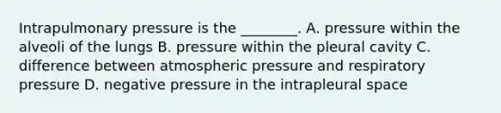 Intrapulmonary pressure is the ________. A. pressure within the alveoli of the lungs B. pressure within the pleural cavity C. difference between atmospheric pressure and respiratory pressure D. negative pressure in the intrapleural space