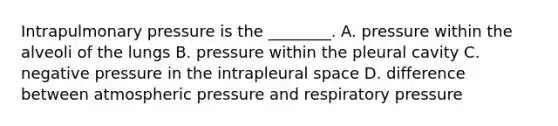 Intrapulmonary pressure is the ________. A. pressure within the alveoli of the lungs B. pressure within the pleural cavity C. negative pressure in the intrapleural space D. difference between atmospheric pressure and respiratory pressure