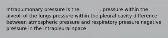 Intrapulmonary pressure is the ________. pressure within the alveoli of the lungs pressure within the pleural cavity difference between atmospheric pressure and respiratory pressure negative pressure in the intrapleural space