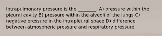 Intrapulmonary pressure is the ________. A) pressure within the pleural cavity B) pressure within the alveoli of the lungs C) negative pressure in the intrapleural space D) difference between atmospheric pressure and respiratory pressure