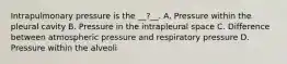 Intrapulmonary pressure is the __?__. A. Pressure within the pleural cavity B. Pressure in the intrapleural space C. Difference between atmospheric pressure and respiratory pressure D. Pressure within the alveoli