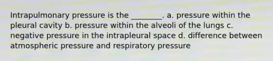 Intrapulmonary pressure is the ________. a. pressure within the pleural cavity b. pressure within the alveoli of the lungs c. negative pressure in the intrapleural space d. difference between atmospheric pressure and respiratory pressure