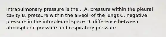 Intrapulmonary pressure is the... A. pressure within the pleural cavity B. pressure within the alveoli of the lungs C. negative pressure in the intrapleural space D. difference between atmospheric pressure and respiratory pressure