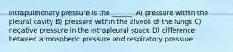 Intrapulmonary pressure is the ______. A) pressure within the pleural cavity B) pressure within the alveoli of the lungs C) negative pressure in the intrapleural space D) difference between atmospheric pressure and respiratory pressure