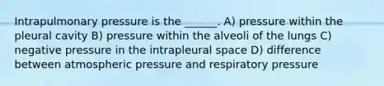 Intrapulmonary pressure is the ______. A) pressure within the pleural cavity B) pressure within the alveoli of the lungs C) negative pressure in the intrapleural space D) difference between atmospheric pressure and respiratory pressure