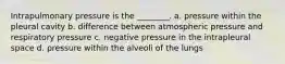 Intrapulmonary pressure is the ________. a. pressure within the pleural cavity b. difference between atmospheric pressure and respiratory pressure c. negative pressure in the intrapleural space d. pressure within the alveoli of the lungs